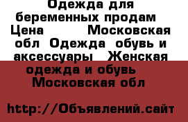Одежда для беременных продам › Цена ­ 500 - Московская обл. Одежда, обувь и аксессуары » Женская одежда и обувь   . Московская обл.